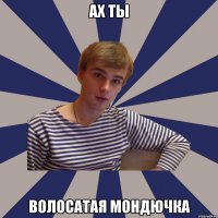 ах ты волосатая мондючка