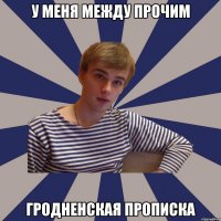 у меня между прочим гродненская прописка
