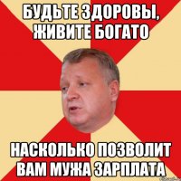 Будьте здоровы, живите богато насколько позволит вам мужа зарплата