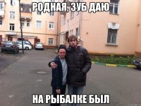 родная, зуб даю на рыбалке был