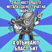зубы настоящего металхэда не стучат на морозе а отбивают бласт-бит