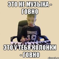 Это не музыка - говно Это у тебя колонки - говно