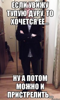 если увижу тупую дуру, то хочется её... ну а потом можно и пристрелить...