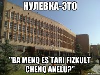НУЛЕВКА-ЭТО "Ba menq es tari fizkult chenq anelu?"