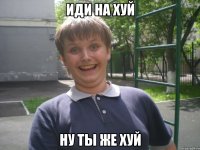 ИДИ НА ХУЙ НУ ТЫ ЖЕ ХУЙ