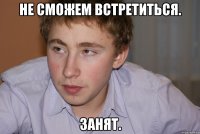 не сможем встретиться. занят.