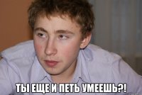  ты еще и петь умеешь?!