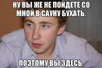 ну вы же не пойдете со мной в сауну бухать. поэтому вы здесь.