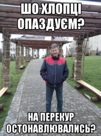 шо хлопці опаздуєм? на перекур остонавлювались?