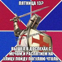 Пятница 13? Вышел в доспехах,с мечом,и распятием на улицу.Пойду погуляю чтоль.
