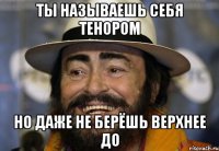 Ты называешь себя тенором Но даже не берёшь верхнее до
