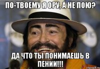 По-твоему я ору, а не пою? Да что ты понимаешь в пении!!!