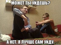 Может ты уйдешь? А нет. Я лучше сам уйду.