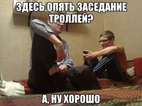 здесь опять заседание троллей? а, ну хорошо