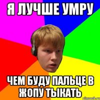 я лучше умру чем буду пальце в жопу тыкать