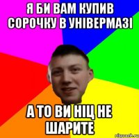 Я БИ ВАМ КУПИВ СОРОЧКУ В УНІВЕРМАЗІ А ТО ВИ НІЦ НЕ ШАРИТЕ