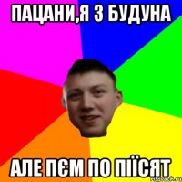 ПАЦАНИ,Я З БУДУНА АЛЕ ПЄМ ПО ПІЇСЯТ