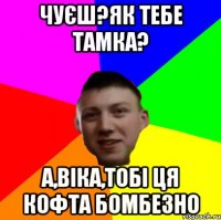 ЧУЄШ?ЯК ТЕБЕ ТАМКА? А,ВІКА,ТОБІ ЦЯ КОФТА БОМБЕЗНО