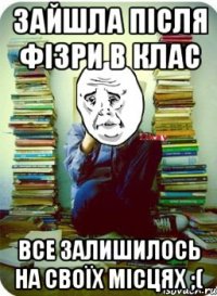 зайшла після фізри в клас все залишилось на своїх місцях ;(