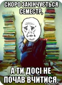 Скоро закінчується семестр, а ти досі не почав вчитися.