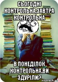 сьогодні контрольна,завтра контрольна в понеділок контрольна,ви здуріли?