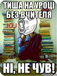 Тиша на уроці без вчителя Ні, не чув!