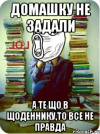 домашку не задали а те що в щоденнику,то все не правда