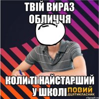 Твій вираз обличчя коли ті найстарший у школі