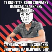 те відчуття, коли спочатку написав правильну відповідь, а у найостаннішу хвилину виправив на неправильну