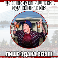 Що може бути кращимиза зданий екзамен? Лише здана сесія!