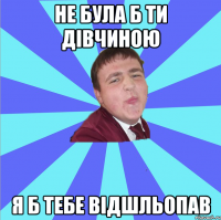 Не була б ти дівчиною я б тебе відшльопав