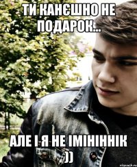 ти канєшно не подарок... але і я не імініннік ))