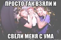 просто так взяли и свели меня с ума