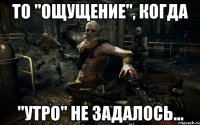то "ощущение", когда "утро" не задалось...