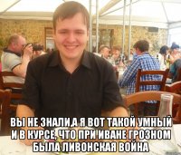  Вы не знали,а я вот такой умный и в курсе, что при Иване Грозном была Ливонская война