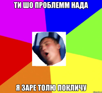 ти шо проблемм нада я заре толю покличу