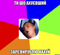 ти шо ахуєвший заре вирублю нахуй