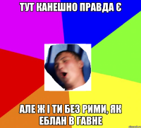 Тут канешно правда є Але ж і ти без рими, як еблан в гавне