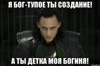 Я Бог-тупое ты создание! А ты детка моя Богиня!