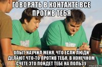 Говорять в контакте все против тебя Опыт научил меня, что если люди делают что-то против тебя, в конечном счете это пойдет тебе на пользу