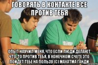 Говорять в контакте все против тебя Опыт научил меня, что если люди делают что-то против тебя, в конечном счете это пойдет тебе на пользу (с) махатма ганди