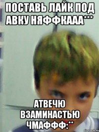 ПОСТАВЬ ЛАЙК ПОД АВКУ НЯФФКААА*** АТВЕЧЮ ВЗАМИНАСТЬЮ ЧМАФФФ:**