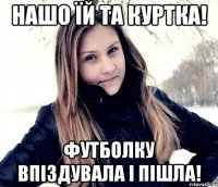 нашо їй та куртка! футболку впіздувала і пішла!