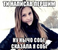 ти написав першим ну нычо собі, сказала я собі