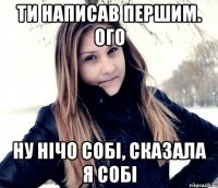 ти написав першим. ого ну нічо собі, сказала я собі