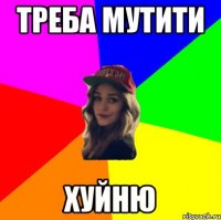 ТРЕБА МУТИТИ ХУЙНЮ