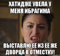 хатидже увела у меня ибрагима выставлю её из её же дворца в отместку!