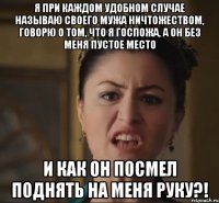 я при каждом удобном случае называю своего мужа ничтожеством, говорю о том, что я госпожа, а он без меня пустое место и как он посмел поднять на меня руку?!