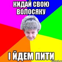 кидай свою волосяку і йдем пити