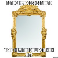 РЕПОСТНУВ СЕБЕ ЗЕРКАЛО ТЫ В НЕМ ПОЯВИШЬСЯ. ИЛИ НЕТ